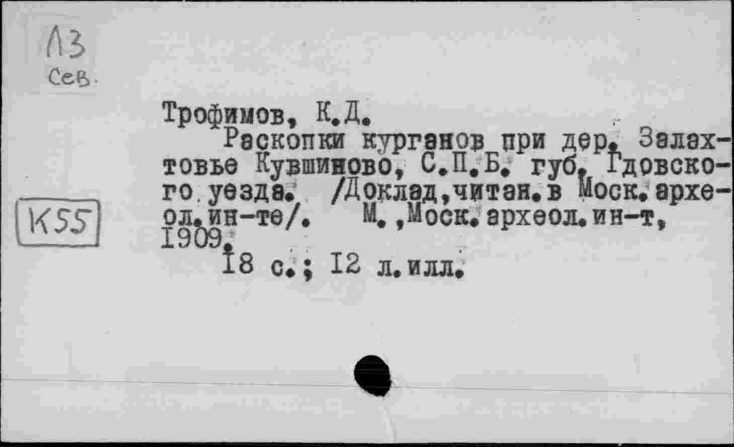 ﻿1\ъ
Се₽>
K5S
Трофимов, К.Д.
Раскопки курганов при дер, Залах-товье Кувшиново, С.П.Б. губ. Гдобского, уезда, /Доклад,читан.в Моск.архе-ол^ин-те/. М. ,Моск. археол. ин-т,
Î8 с.; 12 л.илл.